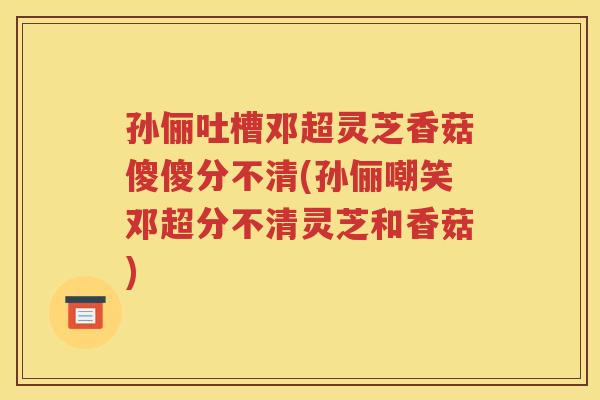 孙俪吐槽邓超灵芝香菇傻傻分不清(孙俪嘲笑邓超分不清灵芝和香菇)