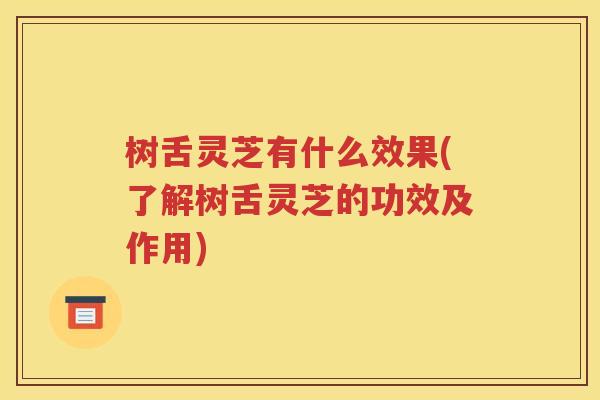 树舌灵芝有什么效果(了解树舌灵芝的功效及作用)