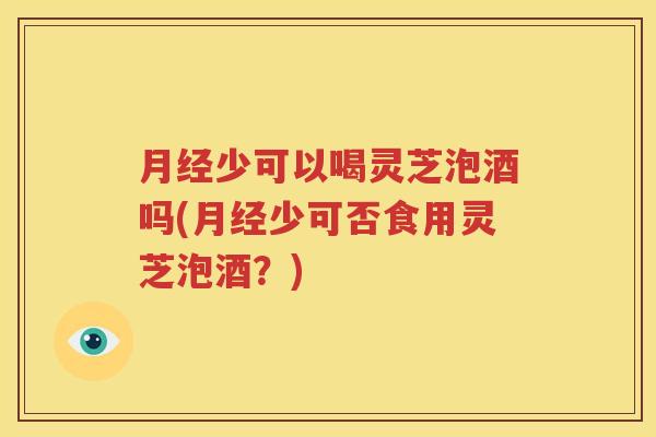 月经少可以喝灵芝泡酒吗(月经少可否食用灵芝泡酒？)