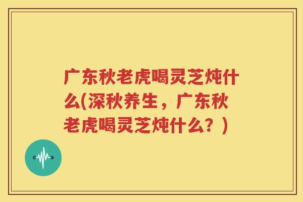 广东秋老虎喝灵芝炖什么(深秋养生，广东秋老虎喝灵芝炖什么？)