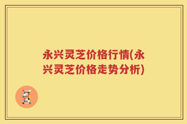 永兴灵芝价格行情(永兴灵芝价格走势分析)