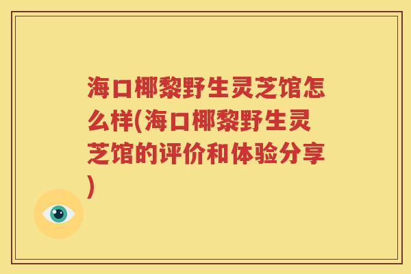 海口椰黎野生灵芝馆怎么样(海口椰黎野生灵芝馆的评价和体验分享)