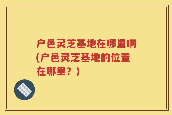 户邑灵芝基地在哪里啊(户邑灵芝基地的位置在哪里？)