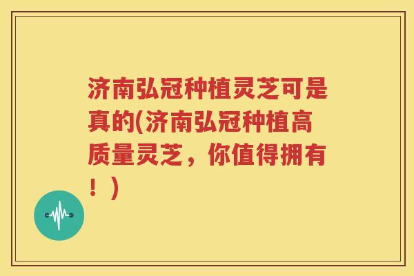 济南弘冠种植灵芝可是真的(济南弘冠种植高质量灵芝，你值得拥有！)