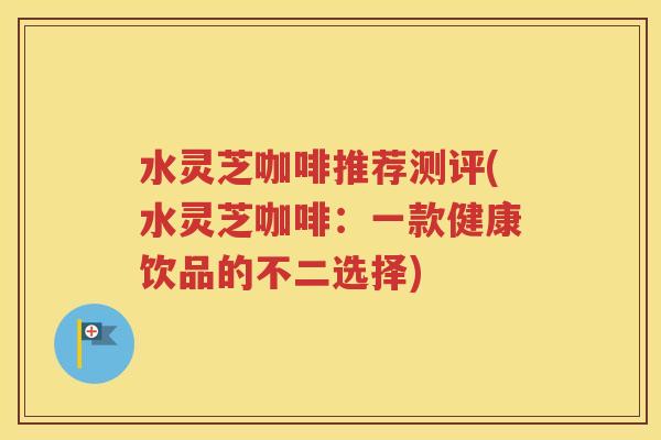 水灵芝咖啡推荐测评(水灵芝咖啡：一款健康饮品的不二选择)