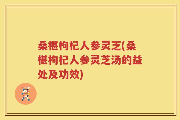 桑椹枸杞人参灵芝(桑椹枸杞人参灵芝汤的益处及功效)
