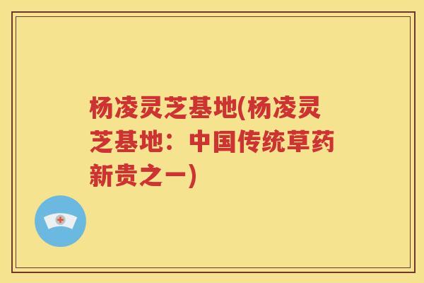 杨凌灵芝基地(杨凌灵芝基地：中国传统草药新贵之一)