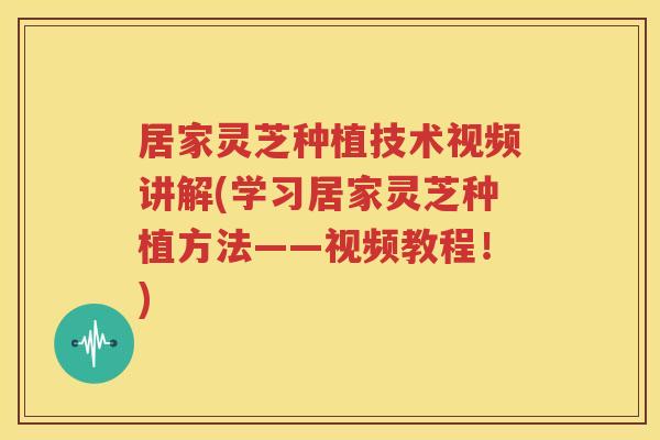 居家灵芝种植技术视频讲解(学习居家灵芝种植方法——视频教程！)