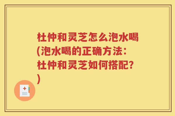 杜仲和灵芝怎么泡水喝(泡水喝的正确方法：杜仲和灵芝如何搭配？)
