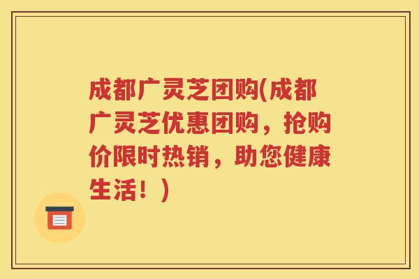 成都广灵芝团购(成都广灵芝优惠团购，抢购价限时热销，助您健康生活！)