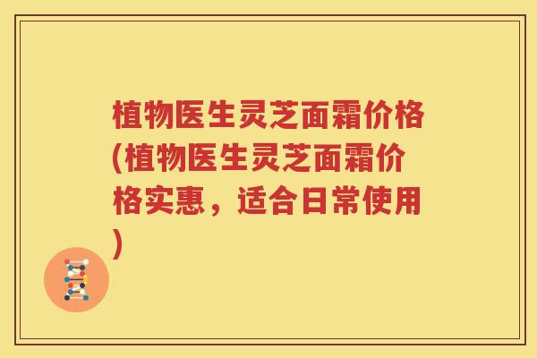 植物医生灵芝面霜价格(植物医生灵芝面霜价格实惠，适合日常使用)