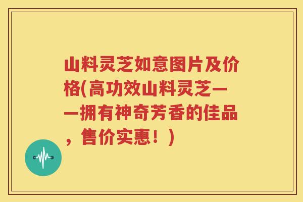 山料灵芝如意图片及价格(高功效山料灵芝——拥有神奇芳香的佳品，售价实惠！)