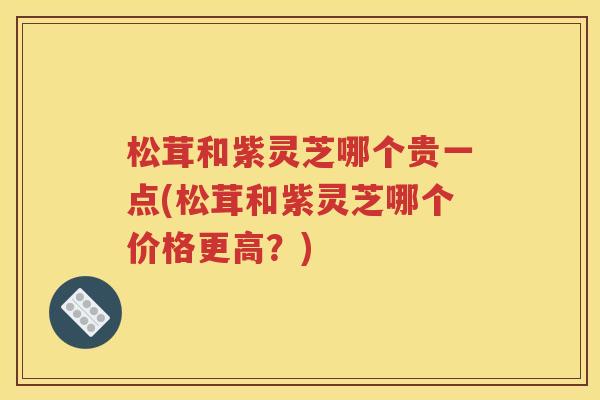 松茸和紫灵芝哪个贵一点(松茸和紫灵芝哪个价格更高？)