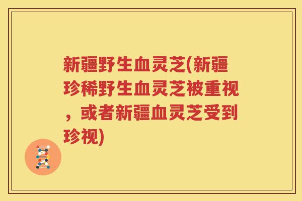 新疆野生血灵芝(新疆珍稀野生血灵芝被重视，或者新疆血灵芝受到珍视)