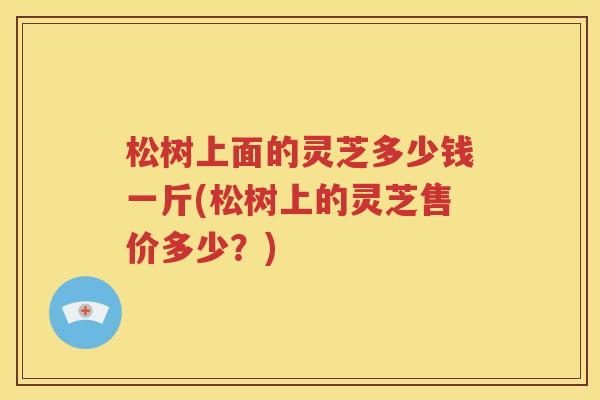 松树上面的灵芝多少钱一斤(松树上的灵芝售价多少？)