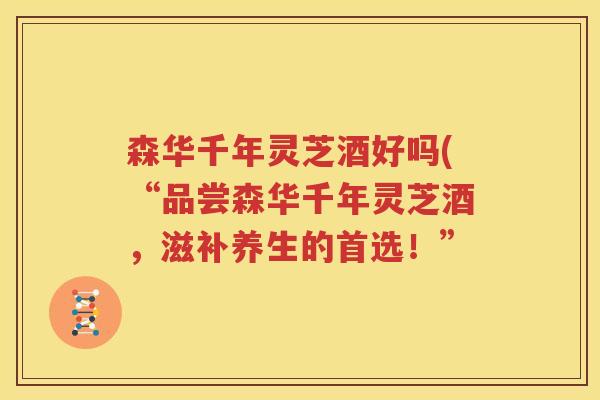 森华千年灵芝酒好吗(“品尝森华千年灵芝酒，滋补养生的首选！”