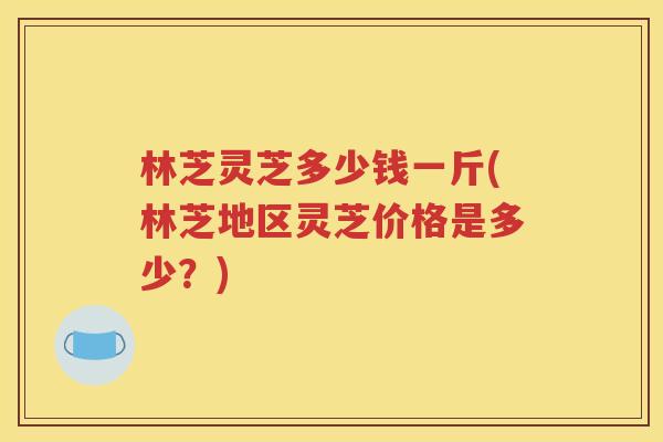 林芝灵芝多少钱一斤(林芝地区灵芝价格是多少？)