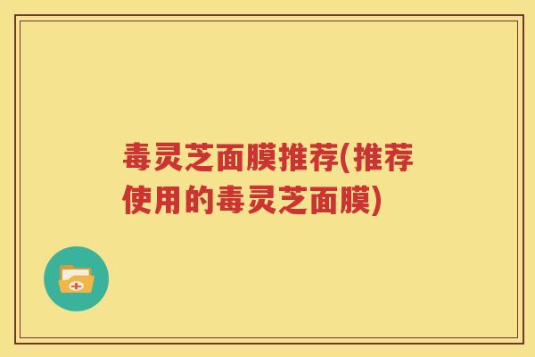 毒灵芝面膜推荐(推荐使用的毒灵芝面膜)