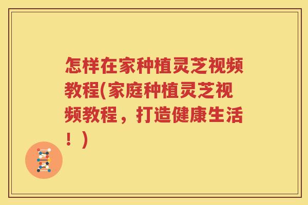 怎样在家种植灵芝视频教程(家庭种植灵芝视频教程，打造健康生活！)