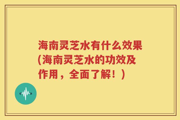 海南灵芝水有什么效果(海南灵芝水的功效及作用，全面了解！)