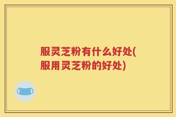 服灵芝粉有什么好处(服用灵芝粉的好处)