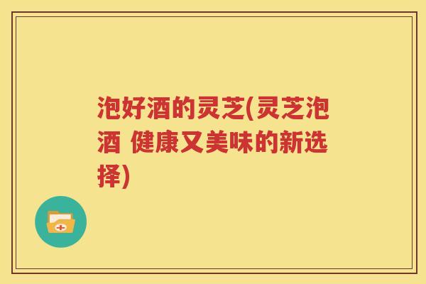 泡好酒的灵芝(灵芝泡酒 健康又美味的新选择)