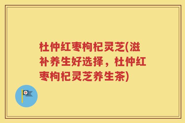 杜仲红枣枸杞灵芝(滋补养生好选择，杜仲红枣枸杞灵芝养生茶)