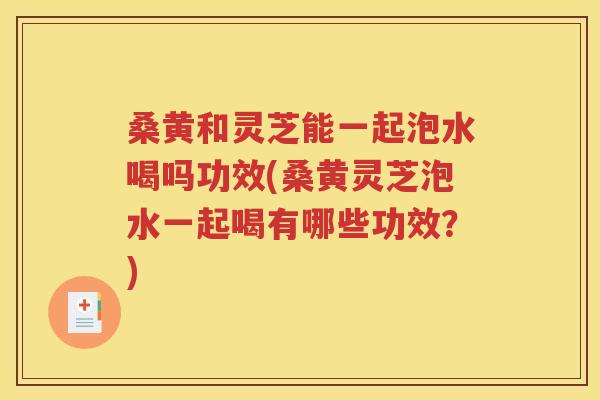 桑黄和灵芝能一起泡水喝吗功效(桑黄灵芝泡水一起喝有哪些功效？)