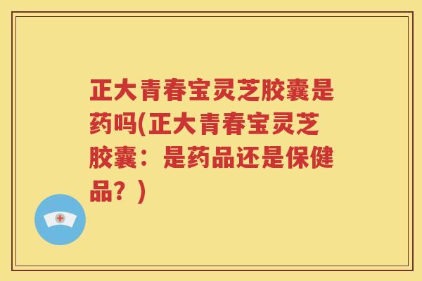 正大青春宝灵芝胶囊是药吗(正大青春宝灵芝胶囊：是药品还是保健品？)