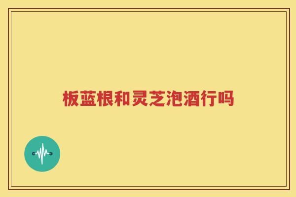 板蓝根和灵芝泡酒行吗