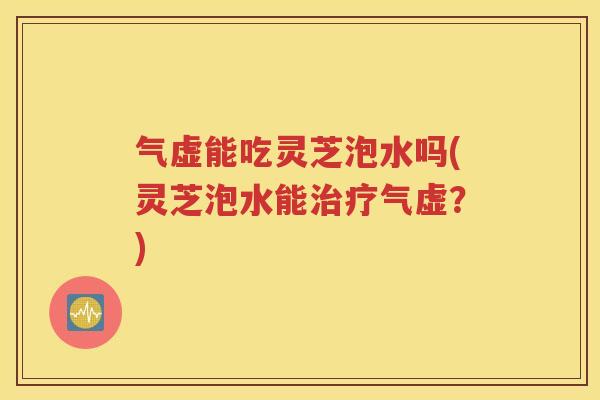 气虚能吃灵芝泡水吗(灵芝泡水能治疗气虚？)