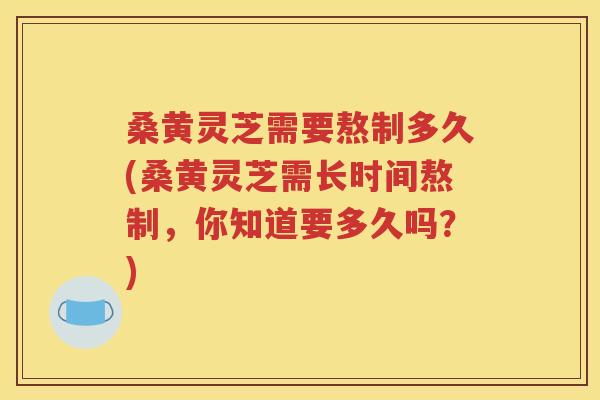 桑黄灵芝需要熬制多久(桑黄灵芝需长时间熬制，你知道要多久吗？)