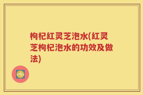 枸杞红灵芝泡水(红灵芝枸杞泡水的功效及做法)