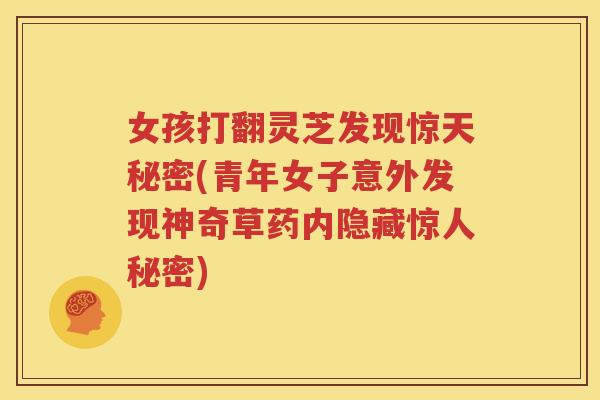 女孩打翻灵芝发现惊天秘密(青年女子意外发现神奇草药内隐藏惊人秘密)