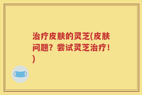 治疗皮肤的灵芝(皮肤问题？尝试灵芝治疗！)