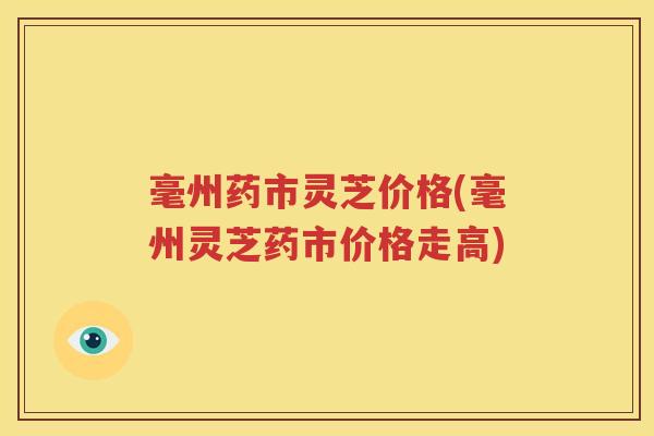 毫州药市灵芝价格(毫州灵芝药市价格走高)