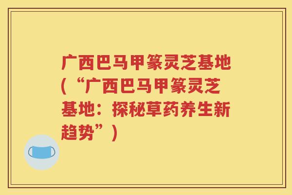 广西巴马甲篆灵芝基地(“广西巴马甲篆灵芝基地：探秘草药养生新趋势”)