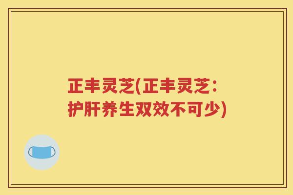 正丰灵芝(正丰灵芝：护肝养生双效不可少)