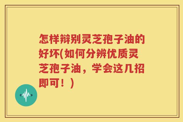 怎样辩别灵芝孢子油的好坏(如何分辨优质灵芝孢子油，学会这几招即可！)