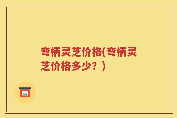 弯柄灵芝价格(弯柄灵芝价格多少？)