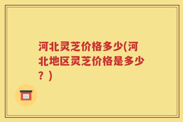 河北灵芝价格多少(河北地区灵芝价格是多少？)