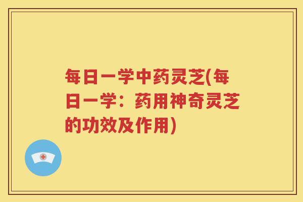 每日一学中药灵芝(每日一学：药用神奇灵芝的功效及作用)