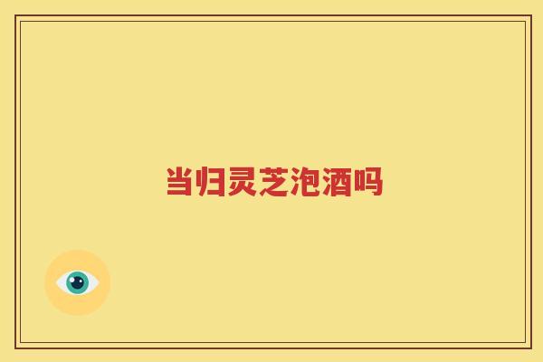当归灵芝泡酒吗
