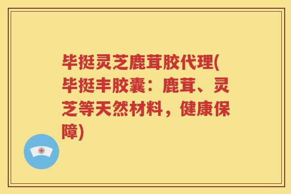 毕挺灵芝鹿茸胶代理(毕挺丰胶囊：鹿茸、灵芝等天然材料，健康保障)