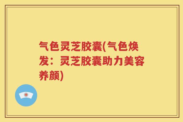 气色灵芝胶囊(气色焕发：灵芝胶囊助力美容养颜)