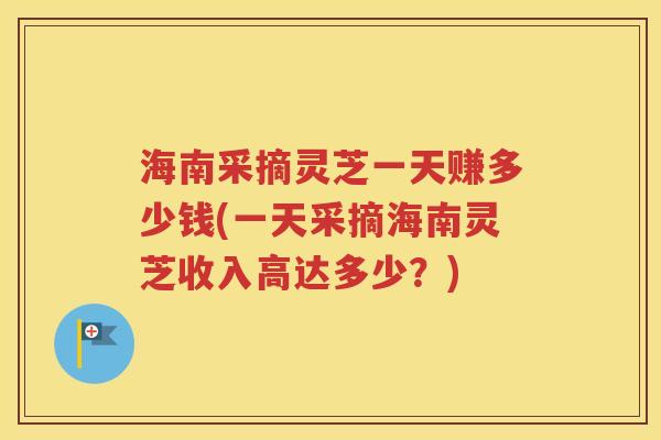 海南采摘灵芝一天赚多少钱(一天采摘海南灵芝收入高达多少？)