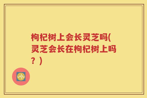 枸杞树上会长灵芝吗(灵芝会长在枸杞树上吗？)