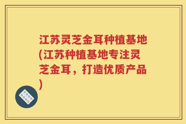 江苏灵芝金耳种植基地(江苏种植基地专注灵芝金耳，打造优质产品)