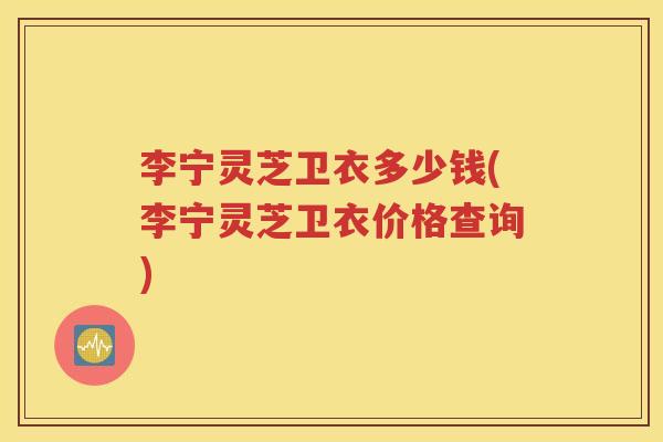 李宁灵芝卫衣多少钱(李宁灵芝卫衣价格查询)