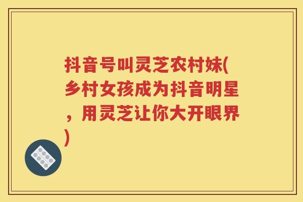 抖音号叫灵芝农村妹(乡村女孩成为抖音明星，用灵芝让你大开眼界)